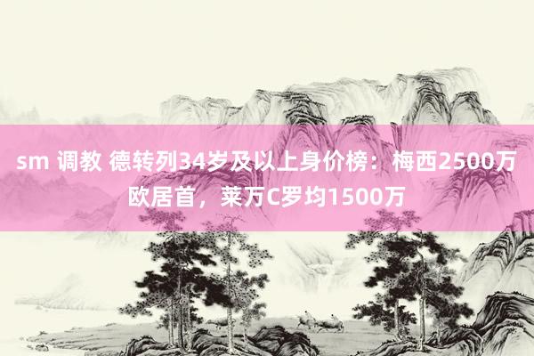 sm 调教 德转列34岁及以上身价榜：梅西2500万欧居首，莱万C罗均1500万