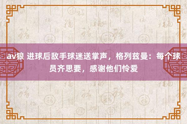 av狼 进球后敌手球迷送掌声，格列兹曼：每个球员齐思要，感谢他们怜爱