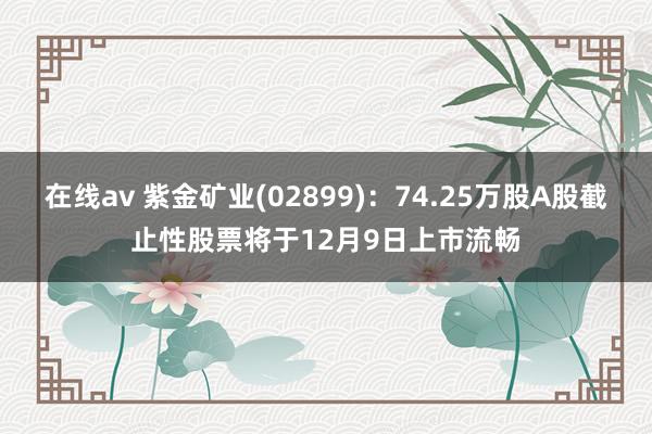 在线av 紫金矿业(02899)：74.25万股A股截止性股票将于12月9日上市流畅
