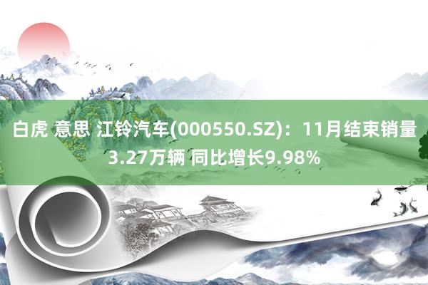 白虎 意思 江铃汽车(000550.SZ)：11月结束销量3.27万辆 同比增长9.98%