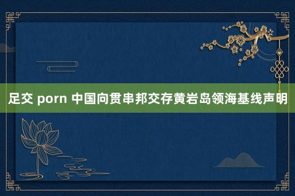 足交 porn 中国向贯串邦交存黄岩岛领海基线声明