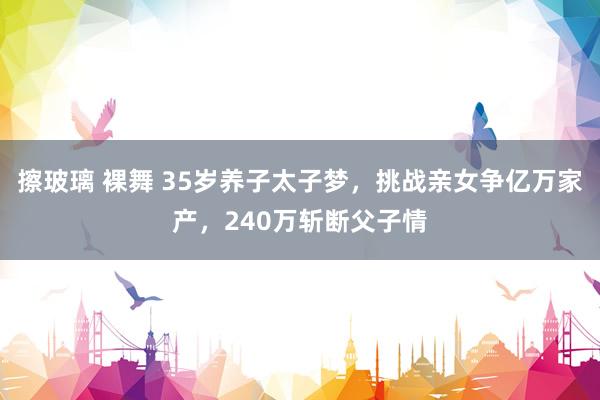 擦玻璃 裸舞 35岁养子太子梦，挑战亲女争亿万家产，240万斩断父子情