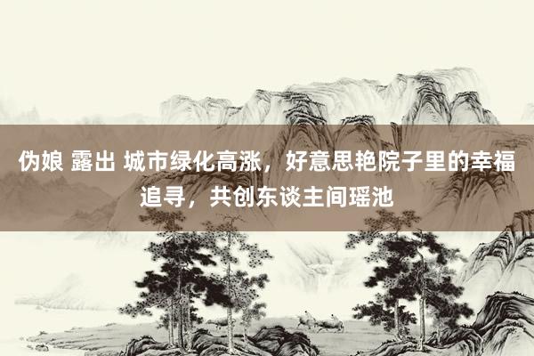伪娘 露出 城市绿化高涨，好意思艳院子里的幸福追寻，共创东谈主间瑶池