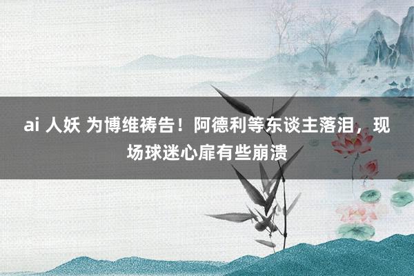 ai 人妖 为博维祷告！阿德利等东谈主落泪，现场球迷心扉有些崩溃