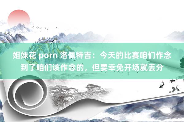 姐妹花 porn 洛佩特吉：今天的比赛咱们作念到了咱们该作念的，但要幸免开场就丢分