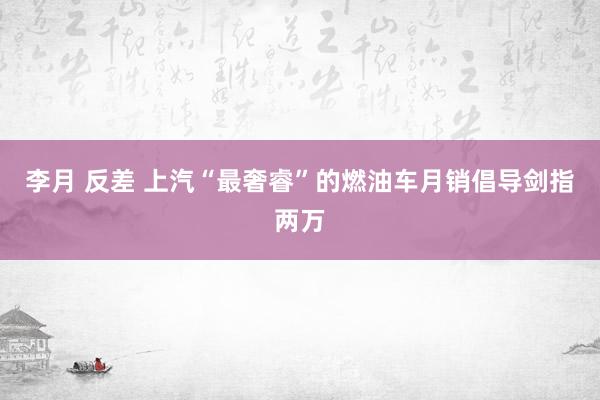 李月 反差 上汽“最奢睿”的燃油车月销倡导剑指两万