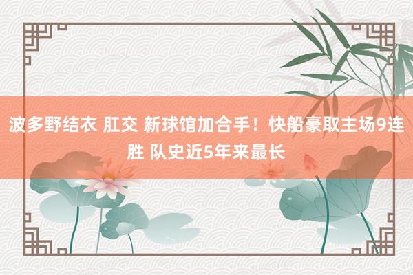 波多野结衣 肛交 新球馆加合手！快船豪取主场9连胜 队史近5年来最长