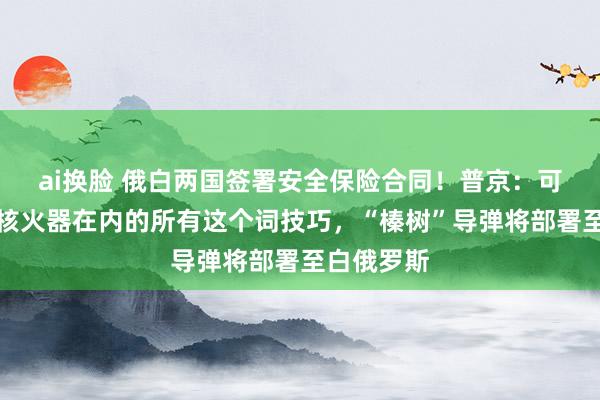 ai换脸 俄白两国签署安全保险合同！普京：可动用包括核火器在内的所有这个词技巧，“榛树”导弹将部署至白俄罗斯