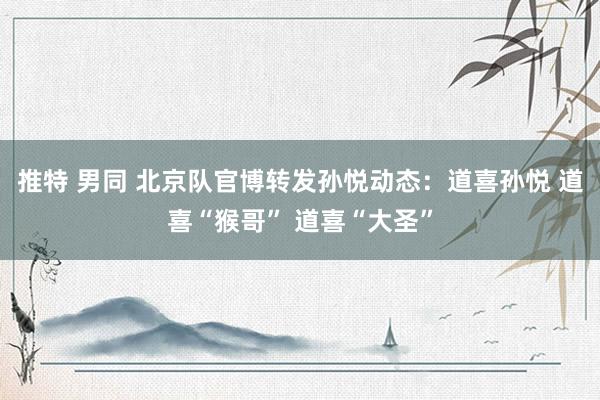 推特 男同 北京队官博转发孙悦动态：道喜孙悦 道喜“猴哥” 道喜“大圣”