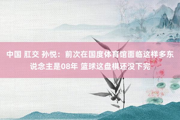 中国 肛交 孙悦：前次在国度体育馆面临这样多东说念主是08年 篮球这盘棋还没下完