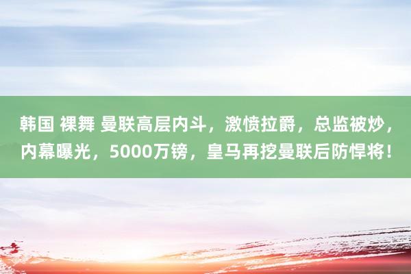 韩国 裸舞 曼联高层内斗，激愤拉爵，总监被炒，内幕曝光，5000万镑，皇马再挖曼联后防悍将！