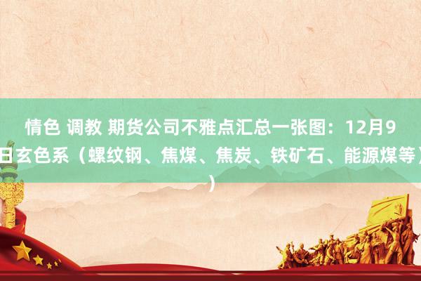 情色 调教 期货公司不雅点汇总一张图：12月9日玄色系（螺纹钢、焦煤、焦炭、铁矿石、能源煤等）