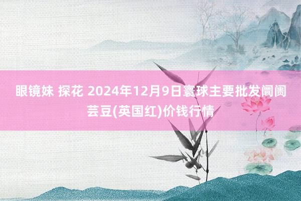 眼镜妹 探花 2024年12月9日寰球主要批发阛阓芸豆(英国红)价钱行情