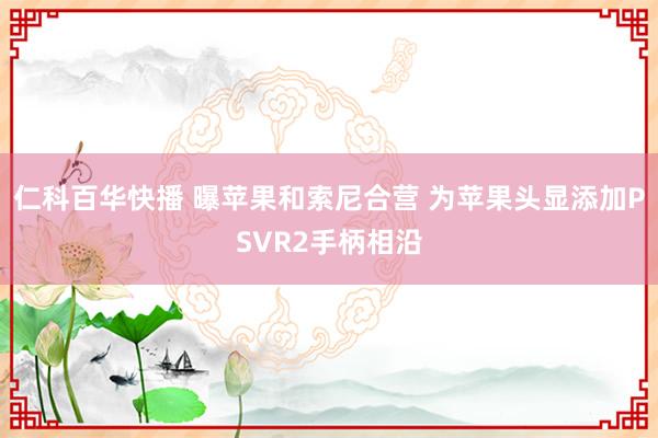 仁科百华快播 曝苹果和索尼合营 为苹果头显添加PSVR2手柄相沿