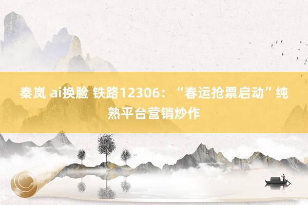 秦岚 ai换脸 铁路12306：“春运抢票启动”纯熟平台营销炒作