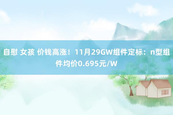 自慰 女孩 价钱高涨！11月29GW组件定标：n型组件均价0.695元/W