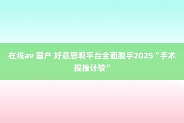 在线av 国产 好意思呗平台全面脱手2025“手术提振计较”