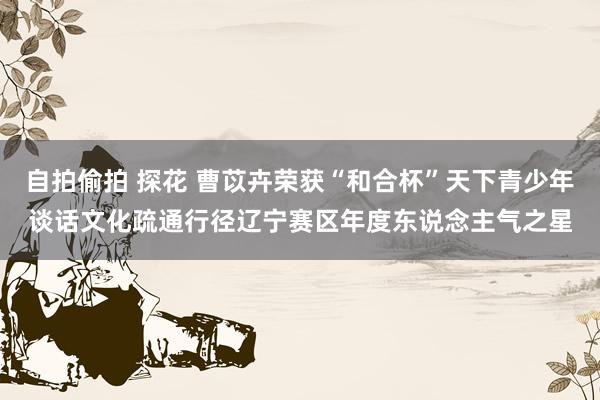 自拍偷拍 探花 曹苡卉荣获“和合杯”天下青少年谈话文化疏通行径辽宁赛区年度东说念主气之星