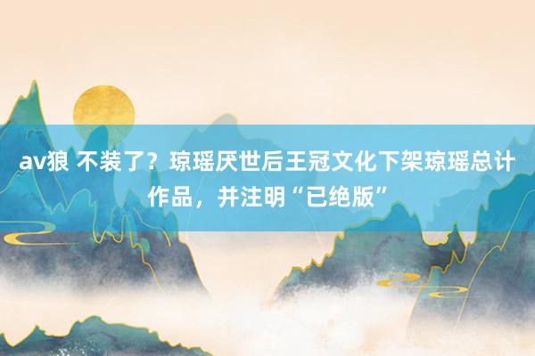 av狼 不装了？琼瑶厌世后王冠文化下架琼瑶总计作品，并注明“已绝版”
