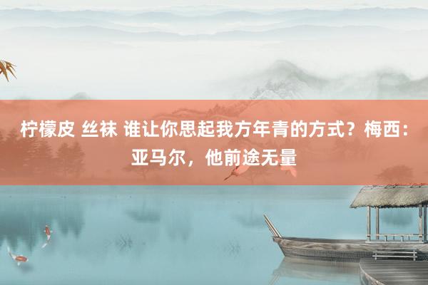 柠檬皮 丝袜 谁让你思起我方年青的方式？梅西：亚马尔，他前途无量