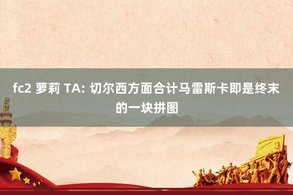 fc2 萝莉 TA: 切尔西方面合计马雷斯卡即是终末的一块拼图