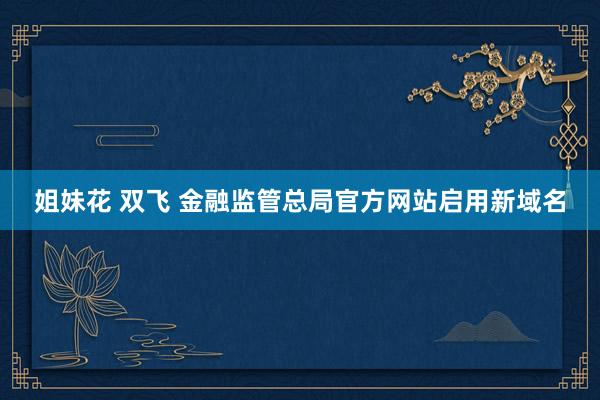 姐妹花 双飞 金融监管总局官方网站启用新域名