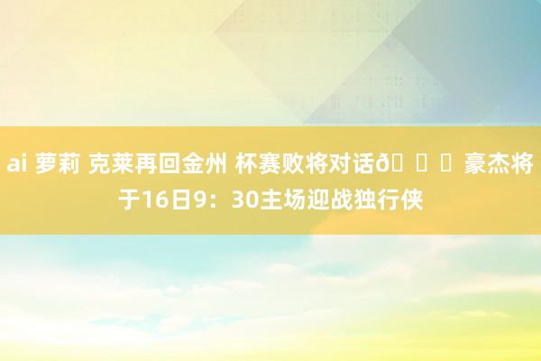 ai 萝莉 克莱再回金州 杯赛败将对话📅豪杰将于16日9：30主场迎战独行侠