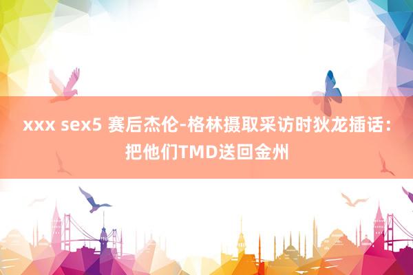 xxx sex5 赛后杰伦-格林摄取采访时狄龙插话：把他们TMD送回金州