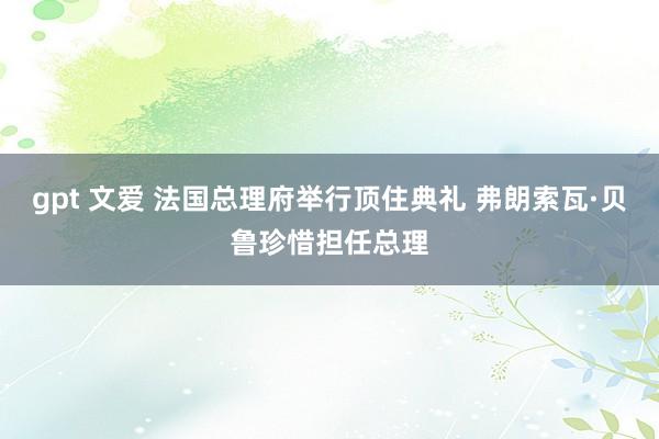 gpt 文爱 法国总理府举行顶住典礼 弗朗索瓦·贝鲁珍惜担任总理