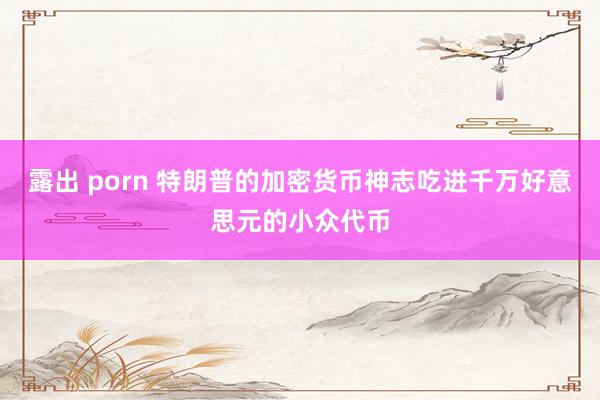 露出 porn 特朗普的加密货币神志吃进千万好意思元的小众代币