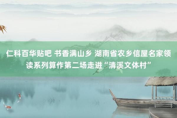 仁科百华贴吧 书香满山乡 湖南省农乡信屋名家领读系列算作第二场走进“清溪文体村”