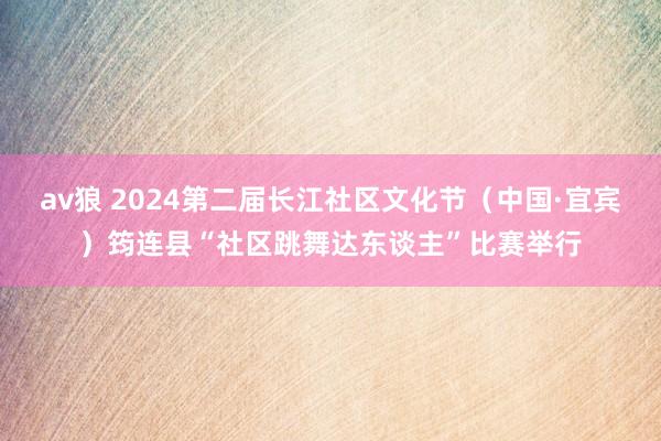 av狼 2024第二届长江社区文化节（中国·宜宾）筠连县“社区跳舞达东谈主”比赛举行