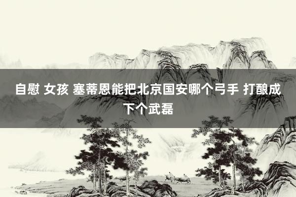 自慰 女孩 塞蒂恩能把北京国安哪个弓手 打酿成下个武磊