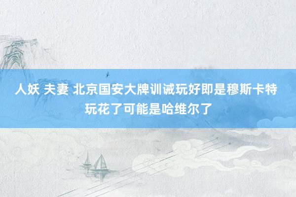 人妖 夫妻 北京国安大牌训诫玩好即是穆斯卡特 玩花了可能是哈维尔了
