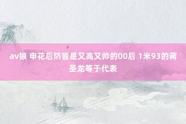 av狼 申花后防皆是又高又帅的00后 1米93的蒋圣龙等于代表
