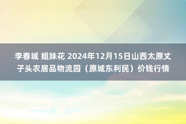 李春城 姐妹花 2024年12月15日山西太原丈子头农居品物流园(原城东利民)价钱行情