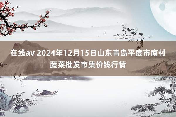 在线av 2024年12月15日山东青岛平度市南村蔬菜批发市集价钱行情