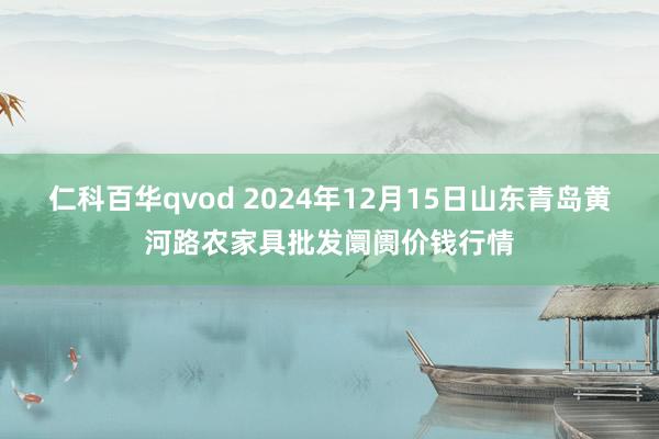 仁科百华qvod 2024年12月15日山东青岛黄河路农家具批发阛阓价钱行情