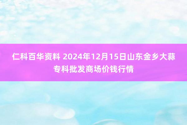 仁科百华资料 2024年12月15日山东金乡大蒜专科批发商场价钱行情