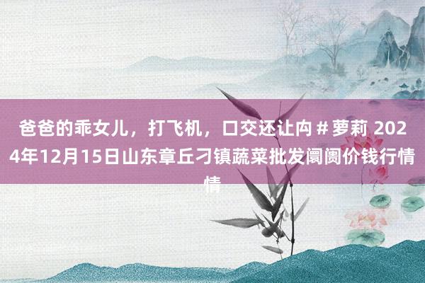 爸爸的乖女儿,打飞机,口交还让禸#萝莉 2024年12月15日山东章丘刁镇蔬菜批发阛阓价钱行情