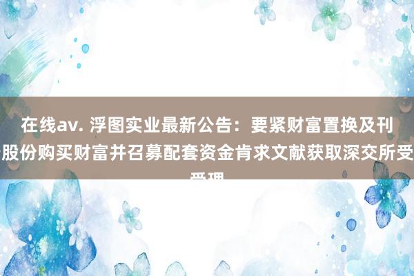 在线av. 浮图实业最新公告：要紧财富置换及刊行股份购买财富并召募配套资金肯求文献获取深交所受理