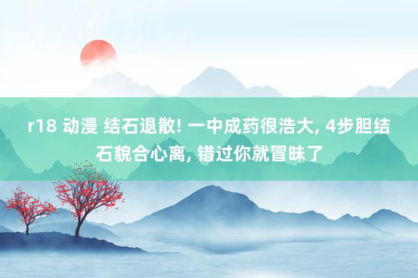 r18 动漫 结石退散! 一中成药很浩大， 4步胆结石貌合心离， 错过你就冒昧了