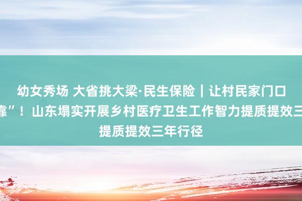 幼女秀场 大省挑大梁·民生保险｜让村民家门口有“医靠”！山东塌实开展乡村医疗卫生工作智力提质提效三年行径