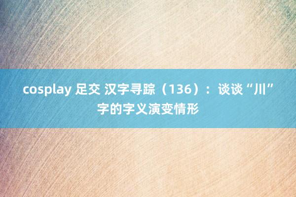 cosplay 足交 汉字寻踪（136）：谈谈“川”字的字义演变情形