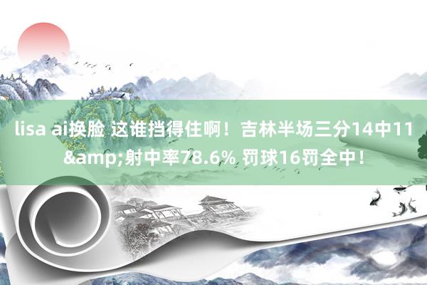 lisa ai换脸 这谁挡得住啊！吉林半场三分14中11&射中率78.6% 罚球16罚全中！