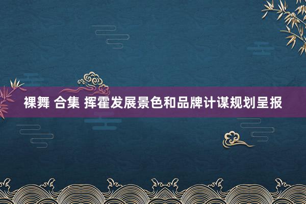 裸舞 合集 挥霍发展景色和品牌计谋规划呈报