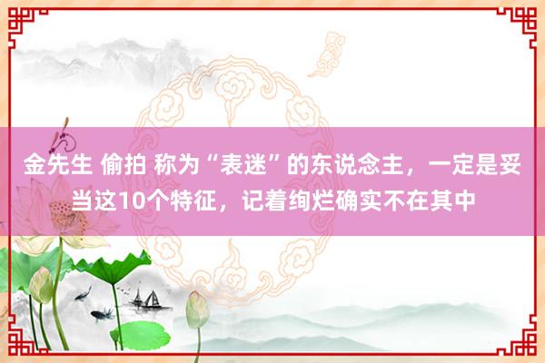 金先生 偷拍 称为“表迷”的东说念主，一定是妥当这10个特征，记着绚烂确实不在其中