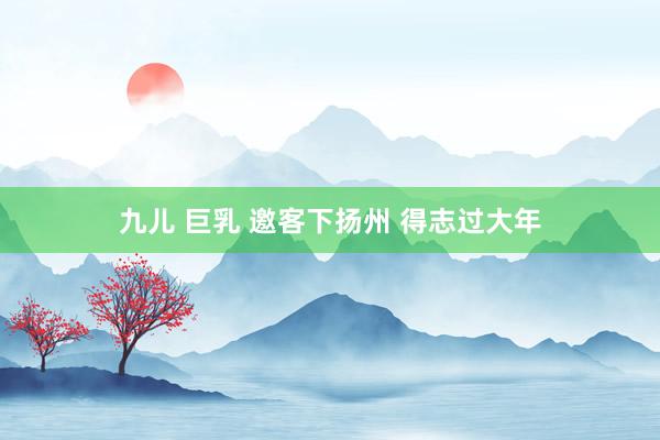 九儿 巨乳 邀客下扬州 得志过大年
