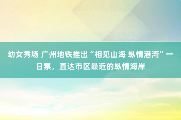 幼女秀场 广州地铁推出“相见山海 纵情港湾”一日票，直达市区最近的纵情海岸