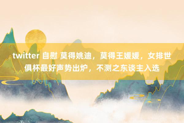 twitter 自慰 莫得姚迪，莫得王媛媛，女排世俱杯最好声势出炉，不测之东谈主入选